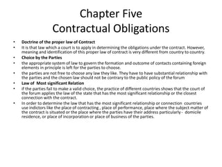 Chapter Five
Contractual Obligations
• Doctrine of the proper law of Contract
• It is that law which a court is to apply in determining the obligations under the contract. However,
meaning and identification of this proper law of contract is very different from country to country.
• Choice by the Parties
• the appropriate system of law to govern the formation and outcome of contacts containing foreign
elements in principle is left for the parties to choose.
• the parties are not free to choose any law they like. They have to have substantial relationship with
the parties and the chosen law should not be contrary to the public policy of the forum
• Law of Most significant Relation
• if the parties fail to make a valid choice, the practice of different countries shows that the court of
the forum applies the law of the state that has the most significant relationship or the closest
connection with the contract.
• In order to determine the law that has the most significant relationship or connection countries
use indictors like the place of contracting , place of performance, place where the subject matter of
the contract is situated or the place where the parties have their address particularly - domicile
residence, or place of incorporation or place of business of the parties.
 