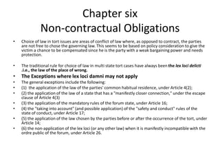 Chapter six
Non-contractual Obligations
• Choice of law in tort issues are areas of conflict of law where, as opposed to contract, the parties
are not free to chose the governing law. This seems to be based on policy consideration to give the
victim a chance to be compensated since he is the party with a weak bargaining power and needs
protection.
• The traditional rule for choice of law in multi state tort cases have always been the lex loci delicti
.i.e., the law of the place of wrong.
• The Exceptions where lex loci damni may not apply
• The general exceptions include the following:
• (1) the application of the law of the parties' common habitual residence, under Article 4(2);
• (2) the application of the law of a state that has a "manifestly closer connection," under the escape
clause of Article 4(3)
• (3) the application of the mandatory rules of the forum state, under Article 16;
• (4) the "taking into account" (and possible application) of the "safety and conduct" rules of the
state of conduct, under Article 17;
• (5) the application of the law chosen by the parties before or after the occurrence of the tort, under
Article 14;
• (6) the non-application of the lex loci (or any other law) when it is manifestly incompatible with the
ordre public of the forum, under Article 26.
 