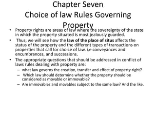 Chapter Seven
Choice of law Rules Governing
Property
• Property rights are areas of law where the sovereignty of the state
in which the property situated is most jealously guarded.
• Thus, we will see how the law of the place of situs affects the
status of the property and the different types of transactions on
properties that call for choice of law. i.e conveyances and
encumbrances, and successions.
• The appropriate questions that should be addressed in conflict of
laws rules dealing with property are:
– what law governs the creation, transfer and effect of property right?
– Which law should determine whether the property should be
considered as movable or immovable?
– Are immovables and movables subject to the same law? And the like.
 