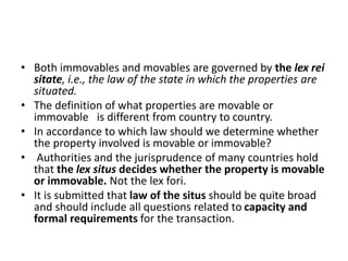 • Both immovables and movables are governed by the lex rei
sitate, i.e., the law of the state in which the properties are
situated.
• The definition of what properties are movable or
immovable is different from country to country.
• In accordance to which law should we determine whether
the property involved is movable or immovable?
• Authorities and the jurisprudence of many countries hold
that the lex situs decides whether the property is movable
or immovable. Not the lex fori.
• It is submitted that law of the situs should be quite broad
and should include all questions related to capacity and
formal requirements for the transaction.
 