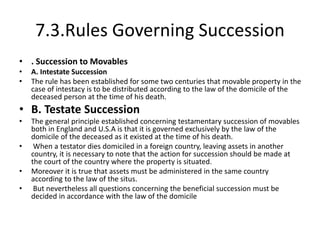 7.3.Rules Governing Succession
• . Succession to Movables
• A. Intestate Succession
• The rule has been established for some two centuries that movable property in the
case of intestacy is to be distributed according to the law of the domicile of the
deceased person at the time of his death.
• B. Testate Succession
• The general principle established concerning testamentary succession of movables
both in England and U.S.A is that it is governed exclusively by the law of the
domicile of the deceased as it existed at the time of his death.
• When a testator dies domiciled in a foreign country, leaving assets in another
country, it is necessary to note that the action for succession should be made at
the court of the country where the property is situated.
• Moreover it is true that assets must be administered in the same country
according to the law of the situs.
• But nevertheless all questions concerning the beneficial succession must be
decided in accordance with the law of the domicile
 