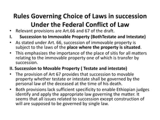 Rules Governing Choice of Laws in succession
Under the Federal Conflict of Law
• Relevant provisions are Art.66 and 67 of the draft.
I. Succession to Immovable Property (BothTestate and Intestate)
• As stated under Art. 66, succession of immovable property is
subject to the laws of the place where the property is situated.
• This emphasizes the importance of the place of sitis for all matters
relating to the immovable property one of which is transfer by
succession.
II. Succession to Movable Property ( Testate and intestate)
• The provision of Art 67 provides that succession to movable
property whether testate or intestate shall be governed by the
personal law of the deceased at the time of his death.
• Both provisions lack sufficient specificity to enable Ethiopian judges
identify and apply the appropriate law governing the matter. It
seems that all issues related to succession except construction of
will are supposed to be governed by single law.
 