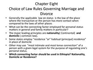 Chapter Eight
Choice of Law Rules Governing Marriage and
Divorce
• Generally the applicable law on status is the law of the place
where the transaction or the person has more contact when
compared to the laws of other places
• What can be the connecting factor employed for personal status
matters in general and family matters in particular?
• The major leading principles are nationality( Continental) and
domicile ( common law).
• Some states employ "residence "or" habitual (principal) residence”
in place of domicile
• Other may use "most intimate and most tense connection" of a
person with a given legal system for the purpose of regulating one's
personal status.
• Which connecting factor should be used in Ethiopia? Nationality,
Domicile or Residence?
 