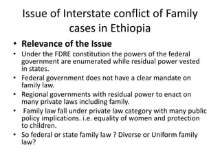 Issue of Interstate conflict of Family
cases in Ethiopia
• Relevance of the Issue
• Under the FDRE constitution the powers of the federal
government are enumerated while residual power vested
in states.
• Federal government does not have a clear mandate on
family law.
• Regional governments with residual power to enact on
many private laws including family.
• Family law fall under private law category with many public
policy implications. i.e. equality of women and protection
to children.
• So federal or state family law ? Diverse or Uniform family
law?
 