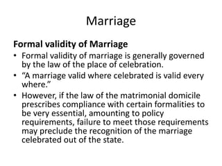 Marriage
Formal validity of Marriage
• Formal validity of marriage is generally governed
by the law of the place of celebration.
• “A marriage valid where celebrated is valid every
where.”
• However, if the law of the matrimonial domicile
prescribes compliance with certain formalities to
be very essential, amounting to policy
requirements, failure to meet those requirements
may preclude the recognition of the marriage
celebrated out of the state.
 