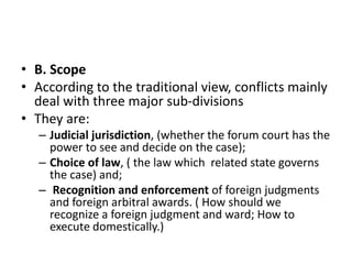 • B. Scope
• According to the traditional view, conflicts mainly
deal with three major sub-divisions
• They are:
– Judicial jurisdiction, (whether the forum court has the
power to see and decide on the case);
– Choice of law, ( the law which related state governs
the case) and;
– Recognition and enforcement of foreign judgments
and foreign arbitral awards. ( How should we
recognize a foreign judgment and ward; How to
execute domestically.)
 