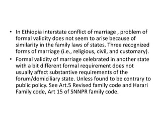 • In Ethiopia interstate conflict of marriage , problem of
formal validity does not seem to arise because of
similarity in the family laws of states. Three recognized
forms of marriage (i.e., religious, civil, and customary).
• Formal validity of marriage celebrated in another state
with a bit different formal requirement does not
usually affect substantive requirements of the
forum/domiciliary state. Unless found to be contrary to
public policy. See Art.5 Revised family code and Harari
Family code, Art 15 of SNNPR family code.
 