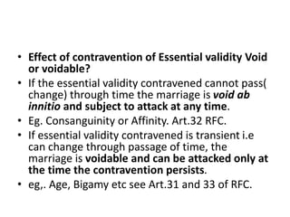 • Effect of contravention of Essential validity Void
or voidable?
• If the essential validity contravened cannot pass(
change) through time the marriage is void ab
innitio and subject to attack at any time.
• Eg. Consanguinity or Affinity. Art.32 RFC.
• If essential validity contravened is transient i.e
can change through passage of time, the
marriage is voidable and can be attacked only at
the time the contravention persists.
• eg,. Age, Bigamy etc see Art.31 and 33 of RFC.
 