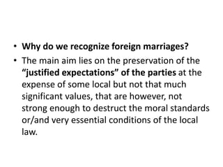 • Why do we recognize foreign marriages?
• The main aim lies on the preservation of the
“justified expectations” of the parties at the
expense of some local but not that much
significant values, that are however, not
strong enough to destruct the moral standards
or/and very essential conditions of the local
law.
 