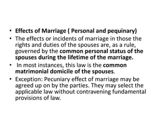 • Effects of Marriage ( Personal and pequinary)
• The effects or incidents of marriage in those the
rights and duties of the spouses are, as a rule,
governed by the common personal status of the
spouses during the lifetime of the marriage.
• In most instances, this law is the common
matrimonial domicile of the spouses.
• Exception: Pecuniary effect of marriage may be
agreed up on by the parties. They may select the
applicable law without contravening fundamental
provisions of law.
 
