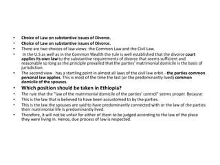 • Choice of Law on substantive issues of Divorce.
• Choice of Law on substantive issues of Divorce.
• There are two choices of law views: the Common Law and the Civil Law.
• In the U.S as well as in the Common Wealth the rule is well established that the divorce court
applies its own law to the substantive requirements of divorce that seems sufficient and
reasonable so long as the principle prevailed that the parties’ matrimonial domicile is the basis of
jurisdiction.
• The second view has a startling point in almost all laws of the civil law orbit __the parties common
personal law applies. This is most of the time the last (or the predominantly lived) common
domicile of the spouses.
• Which position should be taken in Ethiopia?
• The rule that the "law of the matrimonial domicile of the parties’ control" seems proper. Because:
• This is the law that is believed to have been accustomed to by the parties.
• This is the law the spouses are said to have predominantly connected with or the law of the parties
their matrimonial life is predominantly lived.
• Therefore, it will not be unfair for either of them to be judged according to the law of the place
they were living in. Hence, due process of law is respected.
 