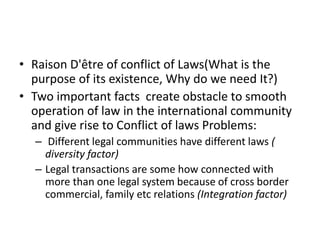• Raison D'être of conflict of Laws(What is the
purpose of its existence, Why do we need It?)
• Two important facts create obstacle to smooth
operation of law in the international community
and give rise to Conflict of laws Problems:
– Different legal communities have different laws (
diversity factor)
– Legal transactions are some how connected with
more than one legal system because of cross border
commercial, family etc relations (Integration factor)
 