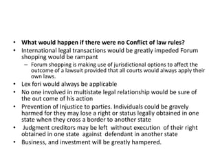 • What would happen if there were no Conflict of law rules?
• International legal transactions would be greatly impeded Forum
shopping would be rampant
– Forum shopping is making use of jurisdictional options to affect the
outcome of a lawsuit provided that all courts would always apply their
own laws.
• Lex fori would always be applicable
• No one involved in multistate legal relationship would be sure of
the out come of his action
• Prevention of Injustice to parties. Individuals could be gravely
harmed for they may lose a right or status legally obtained in one
state when they cross a border to another state
• Judgment creditors may be left without execution of their right
obtained in one state against defendant in another state
• Business, and investment will be greatly hampered.
 
