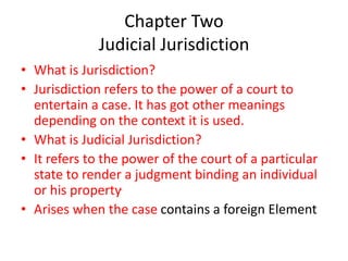 Chapter Two
Judicial Jurisdiction
• What is Jurisdiction?
• Jurisdiction refers to the power of a court to
entertain a case. It has got other meanings
depending on the context it is used.
• What is Judicial Jurisdiction?
• It refers to the power of the court of a particular
state to render a judgment binding an individual
or his property.
• Arises when the case contains a foreign Element
 