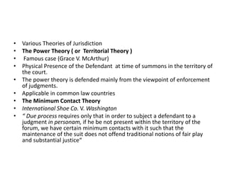 • Various Theories of Jurisdiction
• The Power Theory ( or Territorial Theory )
• Famous case (Grace V. McArthur)
• Physical Presence of the Defendant at time of summons in the territory of
the court.
• The power theory is defended mainly from the viewpoint of enforcement
of judgments.
• Applicable in common law countries
• The Minimum Contact Theory
• International Shoe Co. V. Washington
• “ Due process requires only that in order to subject a defendant to a
judgment in personam, if he be not present within the territory of the
forum, we have certain minimum contacts with it such that the
maintenance of the suit does not offend traditional notions of fair play
and substantial justice“
 