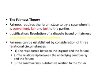 • The Fairness Theory
 Fairness requires the forum state to try a case when it
is convenient, fair and just to the parties.
 Justification: Resolution of a dispute based on fairness
guarantees recognition elsewhere
 Fairness can be established by consideration of three
relational circumstances :
 1) The relationship between the litigants and the forum;
 2) The relationship between the underlying controversy
and the forum;
 3) The controversies’ substantive relation to the forum
 