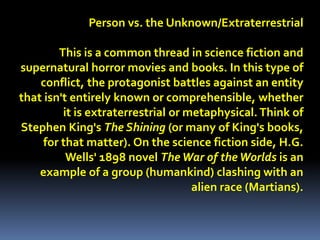 Person vs. the Unknown/Extraterrestrial
This is a common thread in science fiction and
supernatural horror movies and books. In this type of
conflict, the protagonist battles against an entity
that isn't entirely known or comprehensible, whether
it is extraterrestrial or metaphysical. Think of
Stephen King's The Shining (or many of King's books,
for that matter). On the science fiction side, H.G.
Wells' 1898 novel TheWar of theWorlds is an
example of a group (humankind) clashing with an
alien race (Martians).
 