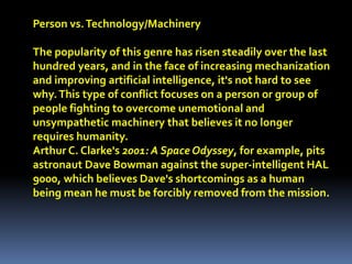 Person vs.Technology/Machinery
The popularity of this genre has risen steadily over the last
hundred years, and in the face of increasing mechanization
and improving artificial intelligence, it's not hard to see
why.This type of conflict focuses on a person or group of
people fighting to overcome unemotional and
unsympathetic machinery that believes it no longer
requires humanity.
Arthur C. Clarke's 2001: A Space Odyssey, for example, pits
astronaut Dave Bowman against the super-intelligent HAL
9000, which believes Dave's shortcomings as a human
being mean he must be forcibly removed from the mission.
 