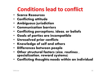 • Scarce Resources
• Conflicting attitude
• Ambiguous jurisdiction
• Communication barriers
• Conflicting perceptions, ideas, or beliefs
• Goals of parties are incompatible
• Unresolved prior conflicts
• Knowledge of self and others
• Differences between people
• Other structural factors (size, routines ,
specialization, reward systems)
• Conflicting thoughts/needs within an individual
S.M.Israr 10
Conditions lead to conflict
 