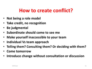 • Not being a role model
• Take credit, no recognition
• Be judgmental
• Subordinate should come to see me
• Make yourself inaccessible to your team
• Individual Vs team approach
• Telling them? Consulting them? Or deciding with them?
• Come tomorrow
• Introduce change without consultation or discussion
S.M.Israr 11
How to create conflict?
 