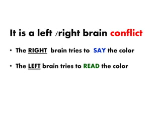 It is a left /right brain conflict
• The RIGHT brain tries to SAY the color
• The LEFT brain tries to READ the color
 