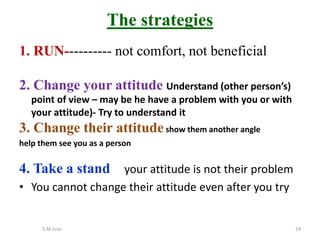 1. RUN---------- not comfort, not beneficial
2. Change your attitude Understand (other person’s)
point of view – may be he have a problem with you or with
your attitude)- Try to understand it
3. Change their attitudeshow them another angle
help them see you as a person
4. Take a stand your attitude is not their problem
• You cannot change their attitude even after you try
S.M.Israr 24
The strategies
 