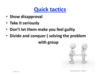 • Show disapproval
• Take it seriously
• Don’t let them make you feel guilty
• Divide and conquer ( solving the problem
with group
S.M.Israr 25
Quick tactics
 