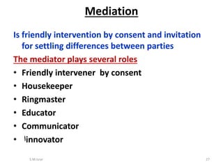 Is friendly intervention by consent and invitation
for settling differences between parties
The mediator plays several roles
• Friendly intervener by consent
• Housekeeper
• Ringmaster
• Educator
• Communicator
• ‫ا‬innovator
S.M.Israr 27
Mediation
 