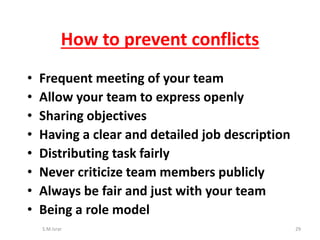• Frequent meeting of your team
• Allow your team to express openly
• Sharing objectives
• Having a clear and detailed job description
• Distributing task fairly
• Never criticize team members publicly
• Always be fair and just with your team
• Being a role model
S.M.Israr 29
How to prevent conflicts
 