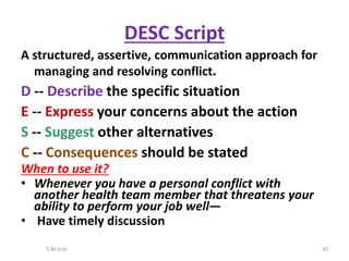 A structured, assertive, communication approach for
managing and resolving conflict.
D -- Describe the specific situation
E -- Express your concerns about the action
S -- Suggest other alternatives
C -- Consequences should be stated
When to use it?
• Whenever you have a personal conflict with
another health team member that threatens your
ability to perform your job well—
• Have timely discussion
S.M.Israr 30
DESC Script
 
