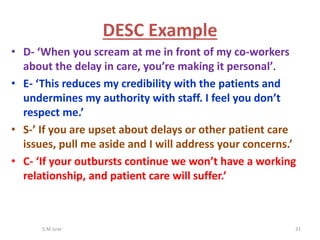 • D- ‘When you scream at me in front of my co-workers
about the delay in care, you’re making it personal’.
• E- ‘This reduces my credibility with the patients and
undermines my authority with staff. I feel you don’t
respect me.’
• S-’ If you are upset about delays or other patient care
issues, pull me aside and I will address your concerns.’
• C- ‘If your outbursts continue we won’t have a working
relationship, and patient care will suffer.’
S.M.Israr 31
DESC Example
 