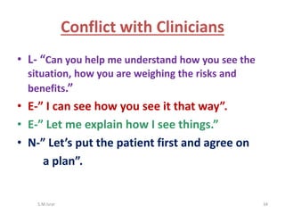 • L- “Can you help me understand how you see the
situation, how you are weighing the risks and
benefits.”
• E-” I can see how you see it that way”.
• E-” Let me explain how I see things.”
• N-” Let’s put the patient first and agree on
a plan”.
S.M.Israr 34
Conflict with Clinicians
 