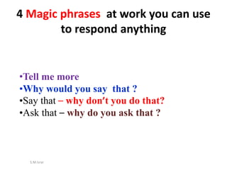 S.M.Israr
4 Magic phrases at work you can use
to respond anything
•Tell me more
•Why would you say that ?
•Say that – why don’t you do that?
•Ask that – why do you ask that ?
 