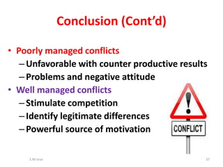 • Poorly managed conflicts
–Unfavorable with counter productive results
–Problems and negative attitude
• Well managed conflicts
–Stimulate competition
–Identify legitimate differences
–Powerful source of motivation
S.M.Israr 37
Conclusion (Cont’d)
 