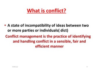 S.M.Israr 4
What is conflict?
• A state of incompatibility of ideas between two
or more parties or individuals( dict)
Conflict management is the practice of identifying
and handling conflict in a sensible, fair and
efficient manner
 