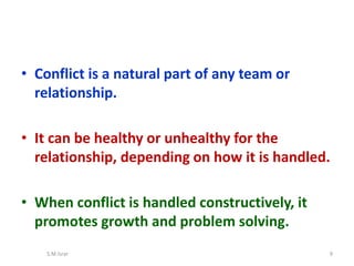 • Conflict is a natural part of any team or
relationship.
• It can be healthy or unhealthy for the
relationship, depending on how it is handled.
• When conflict is handled constructively, it
promotes growth and problem solving.
S.M.Israr 9
 