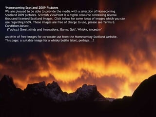 ‘ Homecoming Scotland 2009 Pictures We are pleased to be able to provide the media with a selection of Homecoming Scotland 2009 pictures. Scottish ViewPoint is a digital resource containing several thousand licensed Scotland images. Click below for some ideas of images which you can use regarding HS09. These images are free of charge to use, please see Terms & Conditions below. (Topics:) Great Minds and Innovations, Burns, Golf, Whisky, Ancestry’ An offer of free images for corporate use from the  Homecoming Scotland  website.  This page: a suitable image for a whisky bottle label, perhaps...? 