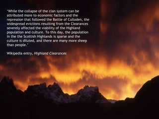 ‘ While the collapse of the clan system can be attributed more to economic factors and the repression that followed the Battle of Culloden, the widespread evictions resulting from the Clearances severely affected the viability of the Highland population and culture. To this day, the population in the the Scottish Highlands is sparse and the culture is diluted, and there are many more sheep than people.’  Wikipedia entry,  Highland Clearances 