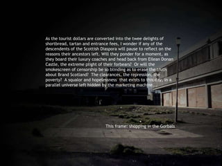 As the tourist dollars are converted into the twee delights of shortbread, tartan and entrance fees, I wonder if any of the descendents of the Scottish Diaspora will pause to reflect on the reasons their ancestors left. Will they ponder for a moment, as they board their luxury coaches and head back from Eilean Donan Castle, the extreme plight of their forbears?  Or will the smokescreen of censorship be so blinding as to erase the truth about Brand Scotland?  The clearances, the repression, the poverty?  A squalor and hopelessness  that exists to this day, in a parallel universe left hidden by the marketing machine...  This frame: shopping in the Gorbals 