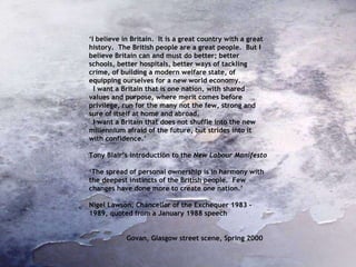 ‘ I believe in Britain.  It is a great country with a great history.  The British people are a great people.  But I believe Britain can and must do better; better schools, better hospitals, better ways of tackling crime, of building a modern welfare state, of equipping ourselves for a new world economy. I want a Britain that is one nation, with shared values and purpose, where merit comes before privilege, run for the many not the few, strong and sure of itself at home and abroad. I want a Britain that does not shuffle into the new millennium afraid of the future, but strides into it with confidence.’ Tony Blair’s introduction to the  New Labour Manifesto  ‘ The spread of personal ownership is in harmony with the deepest instincts of the British people.  Few changes have done more to create one nation.’ Nigel Lawson, Chancellor of the Exchequer 1983 - 1989, quoted from a January 1988 speech Govan, Glasgow street scene, Spring 2000  