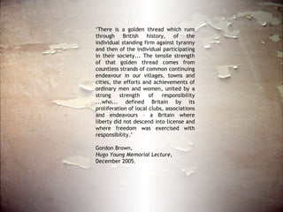 ‘ There is a golden thread which runs through British history, of the individual standing firm against tyranny and then of the individual participating in their society... The tensile strength of that golden thread comes from countless strands of common continuing endeavour in our villages, towns and cities, the efforts and achievements of ordinary men and women, united by a strong strength of responsibility ...who... defined Britain by its proliferation of local clubs, associations and endeavours – a Britain where liberty did not descend into license and where freedom was exercised with responsibility.’ Gordon Brown,  Hugo Young Memorial Lecture,  December 2005.  