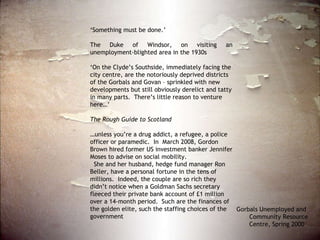 ‘ Something must be done.’ The Duke of Windsor, on visiting an unemployment-blighted area in the 1930s ‘ On the Clyde’s Southside, immediately facing the city centre, are the notoriously deprived districts of the Gorbals and Govan – sprinkled with new developments but still obviously derelict and tatty in many parts.  There’s little reason to venture here…’ The Rough Guide to Scotland … unless you’re a drug addict, a refugee, a police officer or paramedic.  In  March 2008, Gordon Brown hired former US investment banker Jennifer Moses to advise on social mobility. She and her husband, hedge fund manager Ron Beller, have a personal fortune in the tens of millions.  Indeed, the couple are so rich they didn’t notice when a Goldman Sachs secretary fleeced their private bank account of £1 million over a 14-month period.  Such are the finances of the golden elite, such the staffing choices of the government Gorbals Unemployed and  Community Resource Centre, Spring 2000  