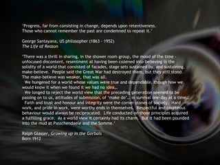 ‘ Progress, far from consisting in change, depends upon retentiveness.  Those who cannot remember the past are condemned to repeat it.’ George Santayana, US philosopher (1863 - 1952) The Life of Reason ‘ There was a thrill in sharing, in the shower room group, the mood of the time - unfocused discontent, resentment at having been cozened into believing in the solidity of a world that consisted of facades, stage sets sustained by, and sustaining, make-believe.  People said the Great War had destroyed them, but they still stood.  The make-believe was weaker, that was all. We hungered for a world whose values were true and dependable, though how we would know it when we found it we had no idea… We longed to reject the world view that the preceding generation seemed to be passing on to us, attitudes of submission, of ‘make do’… in survival one day at a time… Faith and trust and honour and integrity were the corner stones of society.  Hard work, and pride in work, were worthy ends in themselves.  Respectful and courteous behaviour would always be reciprocated.  Life conducted on those principles acquired a fulfilling grace.  As a world view it certainly had its charm.  But it had been pounded into the mud at Passchendaele and the Somme.’ Ralph Glasser,  Growing up in the Gorbals  Born 1912 