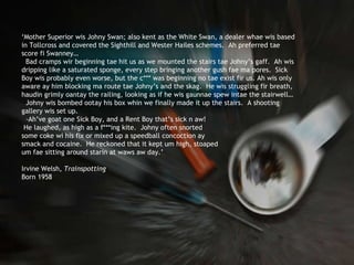 ‘ Mother Superior wis Johny Swan; also kent as the White Swan, a dealer whae wis based in Tollcross and covered the Sighthill and Wester Hailes schemes.  Ah preferred tae score fi Swanney…  Bad cramps wir beginning tae hit us as we mounted the stairs tae Johny’s gaff.  Ah wis dripping like a saturated sponge, every step bringing another gush fae ma pores.  Sick Boy wis probably even worse, but the c*** was beginning no tae exist fir us. Ah wis only aware ay him blocking ma route tae Johny’s and the skag.  He wis struggling fir breath, haudin grimly oantay the railing, looking as if he wis gaunnae spew intae the stairwell… Johny wis bombed ootay his box whin we finally made it up the stairs.  A shooting gallery wis set up. -Ah’ve goat one Sick Boy, and a Rent Boy that’s sick n aw! He laughed, as high as a f***ing kite.  Johny often snorted  some coke wi his fix or mixed up a speedball concoction ay  smack and cocaine.  He reckoned that it kept um high, stoaped um fae sitting around starin at waws aw day.’ Irvine Welsh,  Trainspotting   Born 1958 