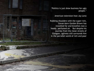 ‘ Politics is just show business for ugly people.’ American television host Jay Leno Rubbing shoulders with the super-rich, Govan-born Gordon Brown has travelled far and breathes now a heady, perfumed air.  But despite his journey from the mean streets of Glasgow, ugliness still surrounds him in the parrallel world of rich and poor 