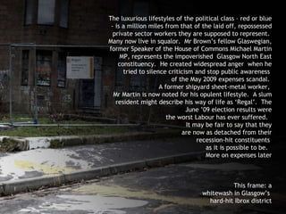 The luxurious lifestyles of the political class – red or blue - is a million miles from that of the laid off, repossessed private sector workers they are supposed to represent.  Many now live in squalor.  Mr Brown’s fellow Glaswegian, former Speaker of the House of Commons Michael Martin MP, represents the impoverished  Glasgow North East constituency.  He created widespread anger  when he tried to silence criticism and stop public awareness  of the May 2009 expenses scandal.  A former shipyard sheet-metal worker,  Mr Martin is now noted for his opulent lifestyle.  A slum resident might describe his way of life as ‘Regal’.  The June ’09 election results were the worst Labour has ever suffered.  It may be fair to say that they are now as detached from their recession-hit constituents  as it is possible to be.  More on expenses later This frame: a whitewash in Glasgow’s  hard-hit Ibrox district 