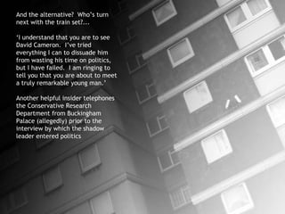 And the alternative?  Who’s turn next with the train set?... ‘ I understand that you are to see David Cameron.  I’ve tried everything I can to dissuade him from wasting his time on politics, but I have failed.  I am ringing to tell you that you are about to meet a truly remarkable young man.’ Another helpful insider telephones the Conservative Research Department from Buckingham Palace (allegedly) prior to the interview by which the shadow leader entered politics 