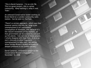 ‘ This is David Cameron.  I’m on  Life FM .  This is a great project, this is a great community.  Keep backing it, keep it real.  Yeah.’ An awkward Conservative leader working on Brand David on a London community radio station.  Can be seen on  YouTube .  ‘ There’s a certain approach… which says that however painful this may be, large-scale unemployment is an unavoidable consequence of recession, that because it’s the natural movement of the markets, all that government can do is stand by and pick up the pieces.  I am not one of those people, I wholly disagree with that view… it is in no-one’s interests to allow long-term unemployment to take root… we cannot allow Gordon Brown’s broken economy to deepen problems in our broken society.’ David Cameron, conference speech to the Conservative Women’s Organisation,  November 10, 2008 