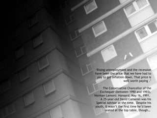 ‘ Rising unemployment and the recession have been the price that we have had to pay to get inflation down. That price is well worth paying  .’ The Conservative Chancellor of the Exchequer (between 1990 and 1993), Norman Lamont:  Hansard , May 16, 1991.  A 25-year-old David Cameron was his Special Advisor at the time.  Despite his youth, it wasn’t the first time he’d been seated at the top table, though…  
