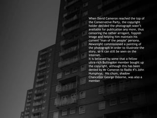 When David Cameron reached the top of the Conservative Party, the copyright holder decided the photograph wasn’t available for publication any more, thus censoring the rather arrogant, foppish image and helping him maintain his current ‘man of the people’ persona.  Newsnight  commissioned a painting of the photograph in order to illustrate the story, so it can still be seen on the internet. It is believed by some that a fellow ultra-rich Bullingdon member bought up the copyright, although this has been denied by Mr Cameron to Radio 4’s John Humphrys.  His chum, shadow Chancellor George Osborne, was also a member 